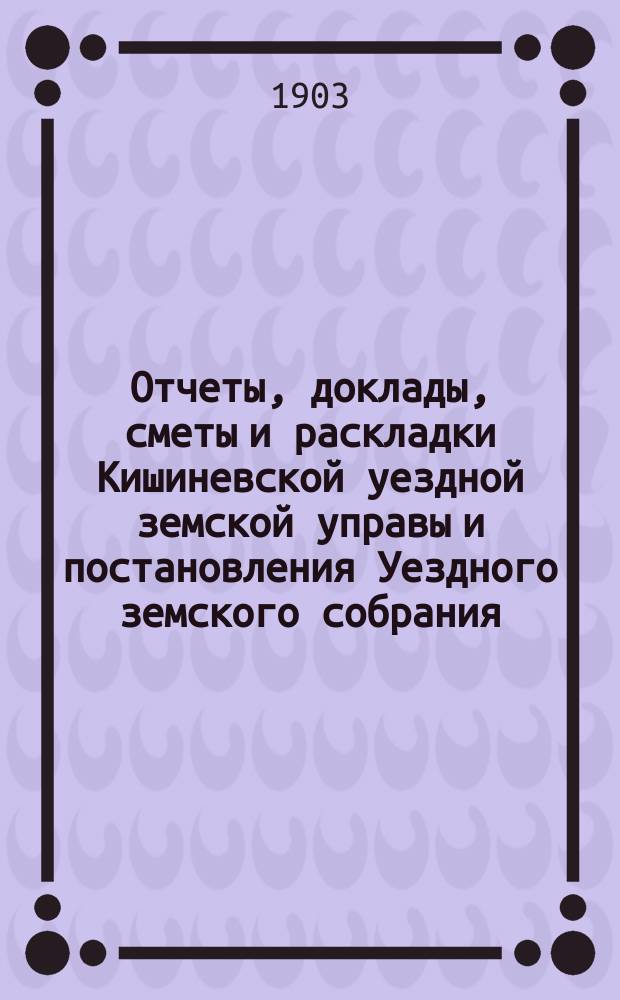 Отчеты, доклады, сметы и раскладки Кишиневской уездной земской управы и постановления Уездного земского собрания ... XXXIV очередного созыва 1902 года
