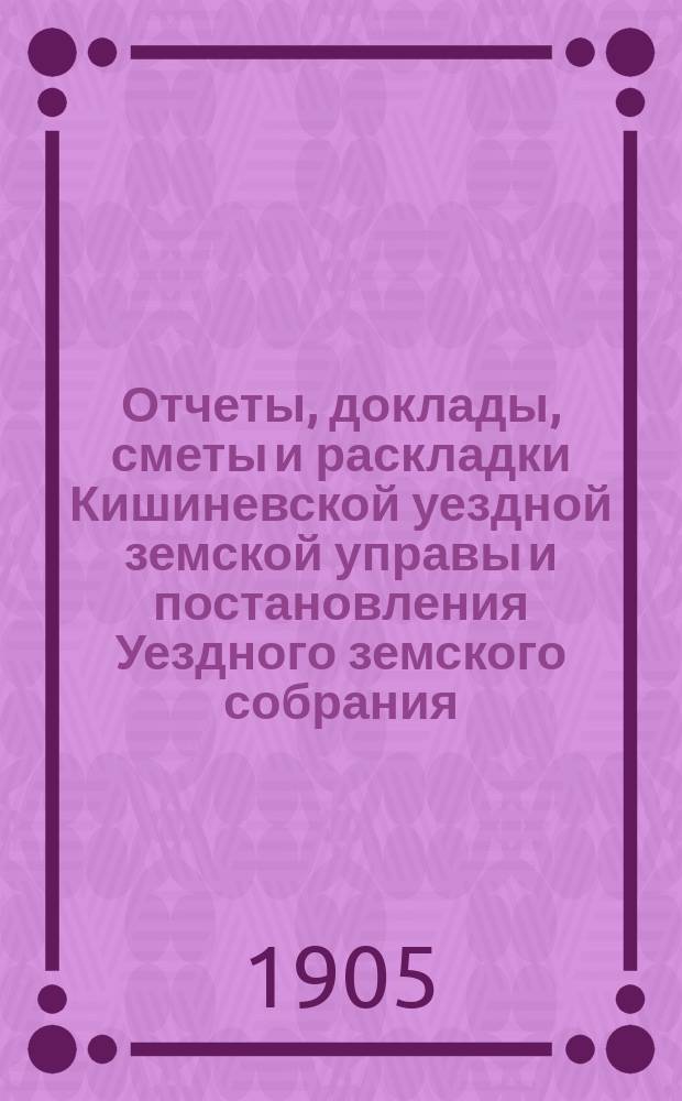 Отчеты, доклады, сметы и раскладки Кишиневской уездной земской управы и постановления Уездного земского собрания ... XXXVI очередного созыва 1904 года
