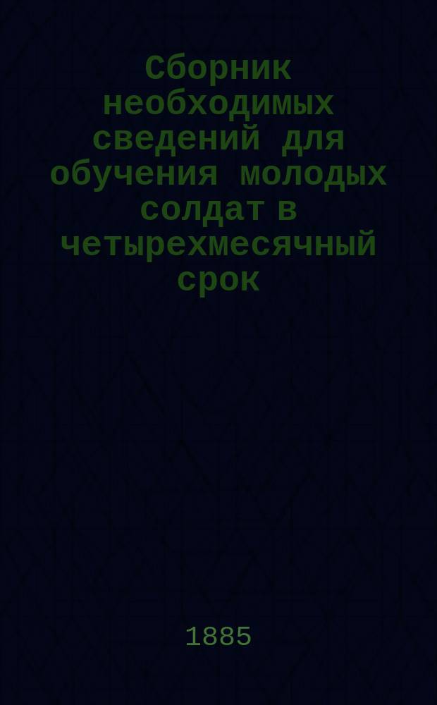Сборник необходимых сведений для обучения молодых солдат в четырехмесячный срок : Сост. согласно Положения о порядке обучения молодых солдат в пехоте, объявленного в приказе по Военному ведомству 1880 г. за № 335