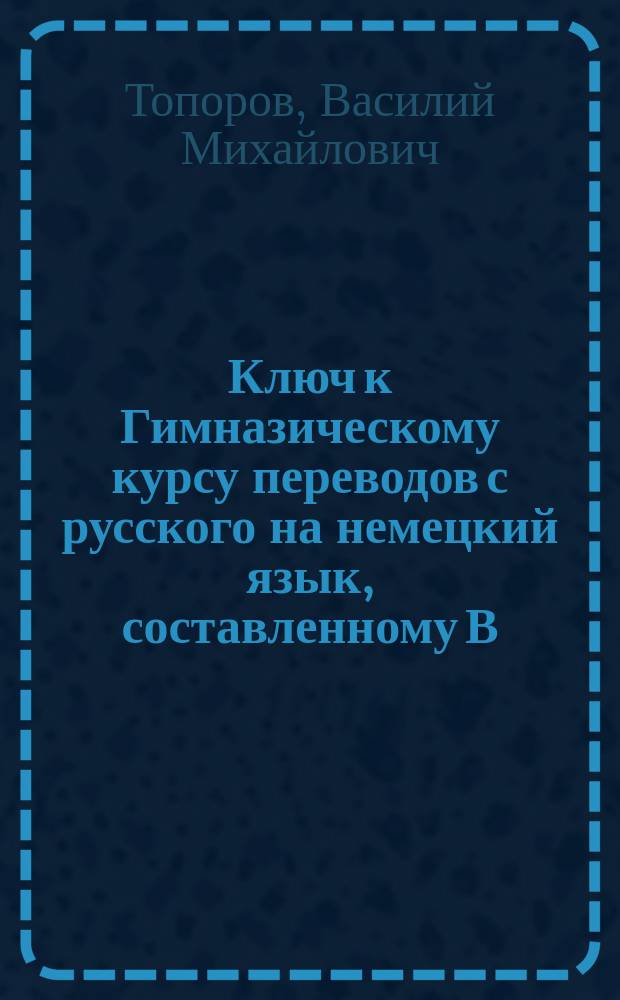 Ключ к Гимназическому курсу переводов с русского на немецкий язык, составленному В. Топоровым : (Пособие для самообучающихся)