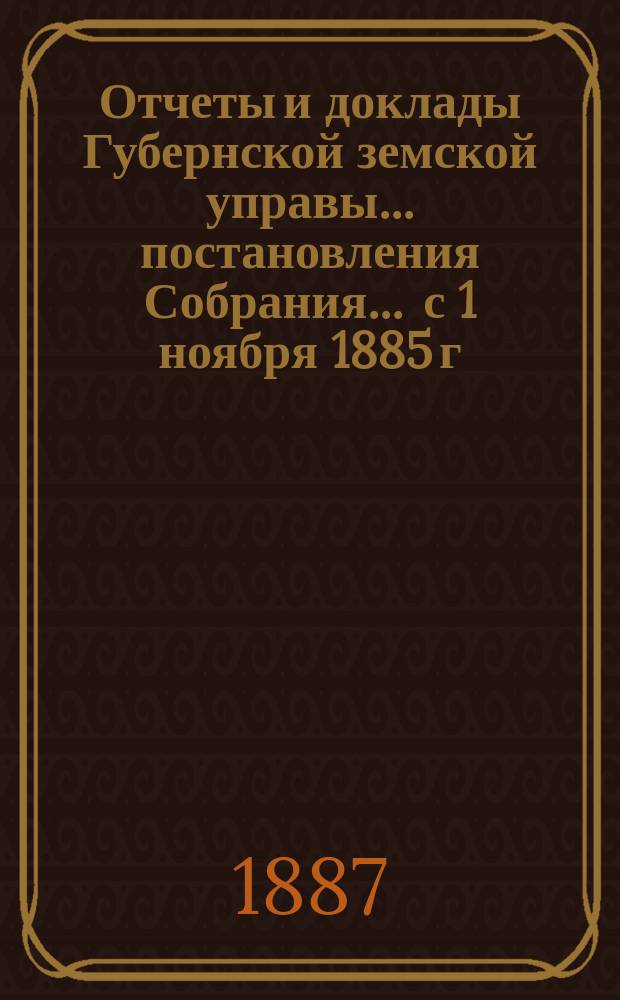 Отчеты и доклады Губернской земской управы ... постановления Собрания ... [с 1 ноября 1885 г. по 1 ноября 1886 года] : [с 1 ноября 1885 г. по 1 ноября 1886 года] и постановления ... XVIII очередного созыва 1887 года