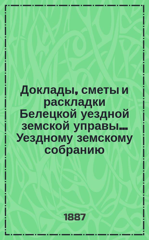 Доклады, сметы и раскладки Белецкой уездной земской управы... Уездному земскому собранию... XVIII очередного созыва 1886 года