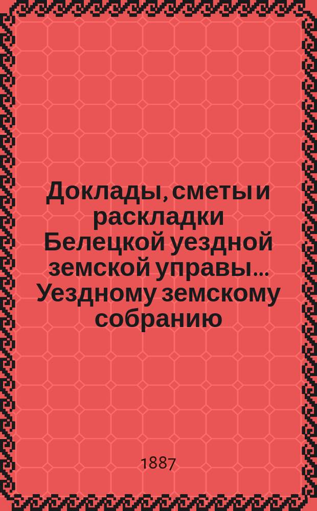 Доклады, сметы и раскладки Белецкой уездной земской управы... Уездному земскому собранию... XIX очередного созыва 1887 г.