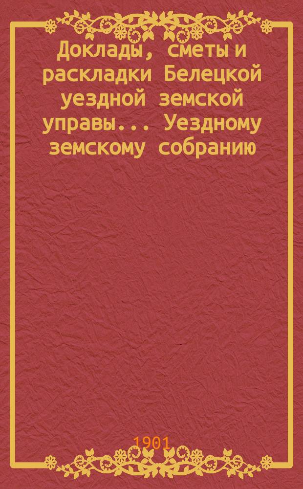 Доклады, сметы и раскладки Белецкой уездной земской управы... Уездному земскому собранию... XXXIII-го очередного... созыва 1901 г.