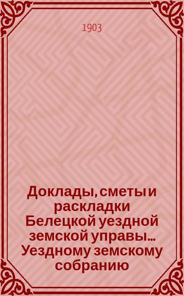 Доклады, сметы и раскладки Белецкой уездной земской управы... Уездному земскому собранию... XXXV-го очередного... созыва 1903 года