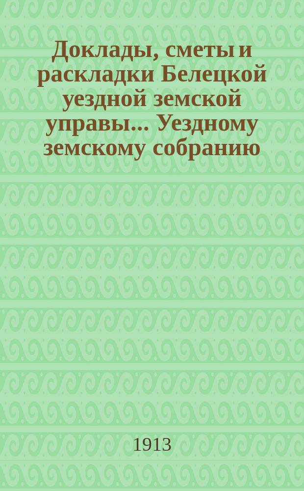 Доклады, сметы и раскладки Белецкой уездной земской управы... Уездному земскому собранию... XLIV очередному созыва 1912 года : XLIV очередному созыва 1912 года и постановления собрания