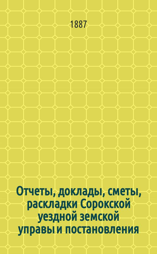Отчеты, доклады, сметы, раскладки Сорокской уездной земской управы и постановления... Уездного земского собрания... XVIII-го очередного... созыва 1886 года