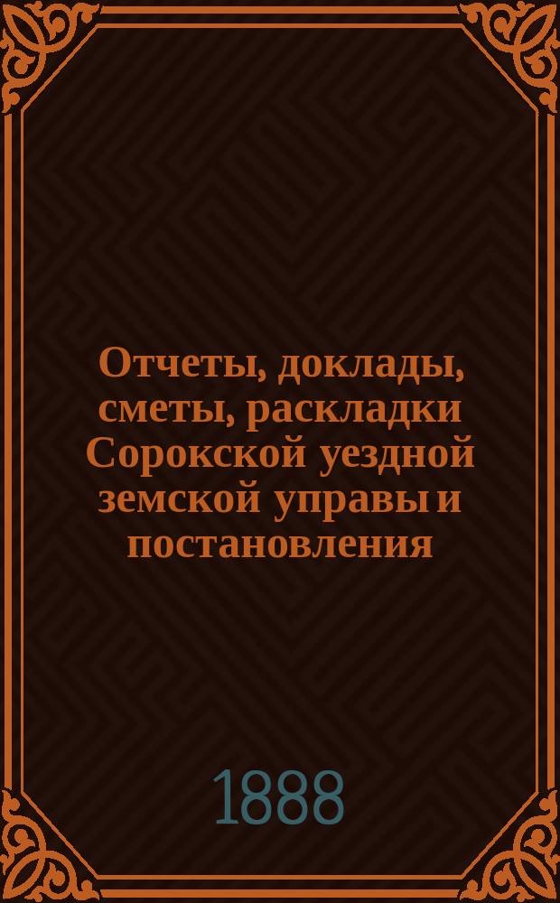 Отчеты, доклады, сметы, раскладки Сорокской уездной земской управы и постановления... Уездного земского собрания... XIX очередного... созыва 1887 года