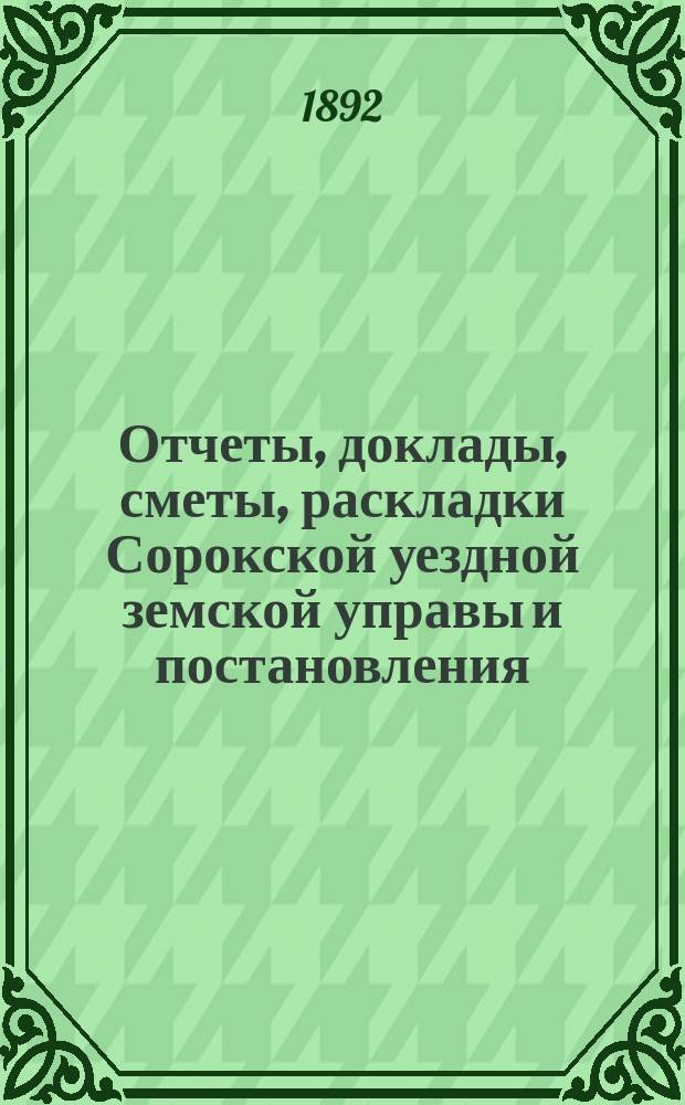 Отчеты, доклады, сметы, раскладки Сорокской уездной земской управы и постановления... Уездного земского собрания... XXIII очередного... созыва 1891 года