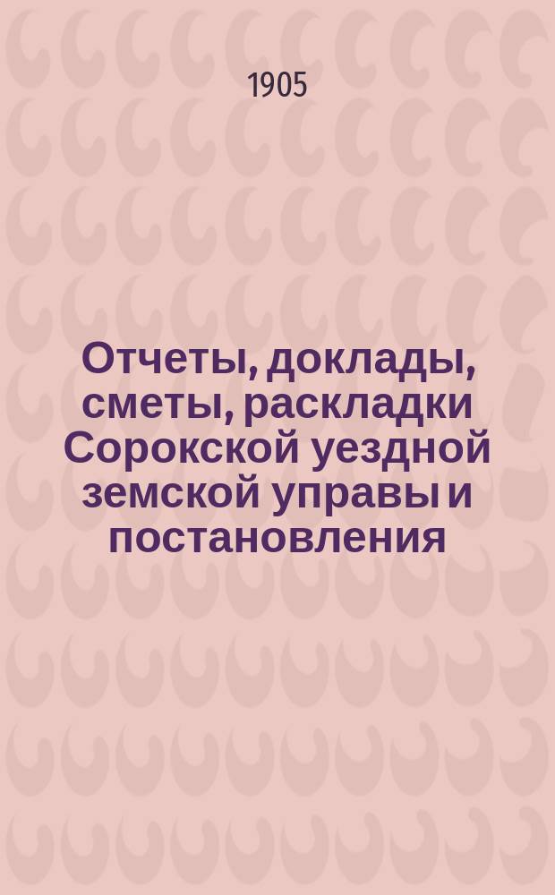 Отчеты, доклады, сметы, раскладки Сорокской уездной земской управы и постановления... Уездного земского собрания... XXXVII очередного... созыва 1905 года