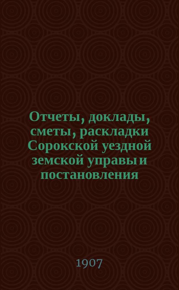 Отчеты, доклады, сметы, раскладки Сорокской уездной земской управы и постановления... Уездного земского собрания... XXXVIII очередного... созыва 1906 года