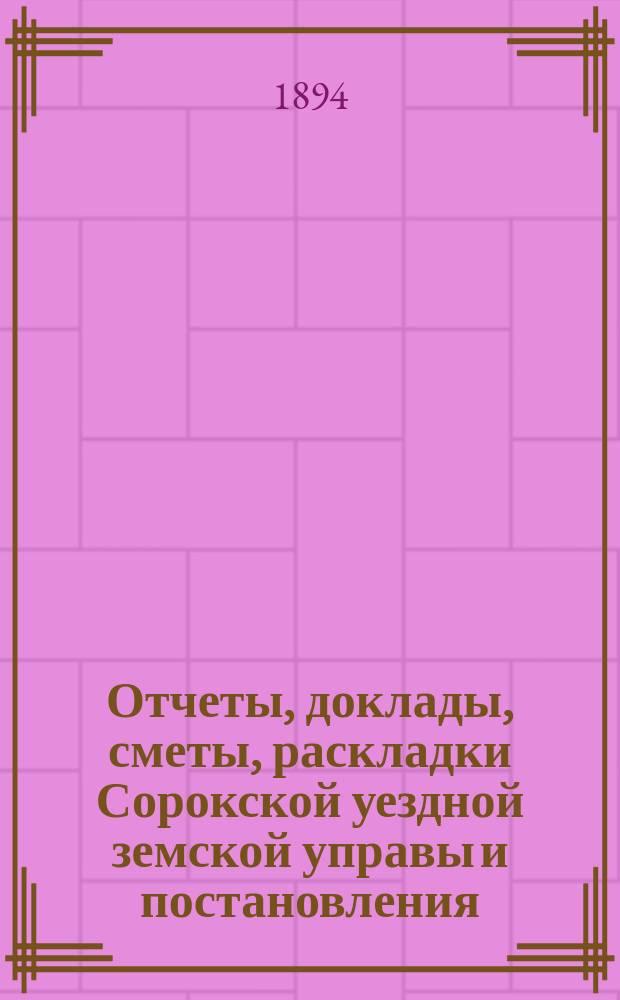 Отчеты, доклады, сметы, раскладки Сорокской уездной земской управы и постановления... Уездного земского собрания... XXV очередного... созыва 1893 года
