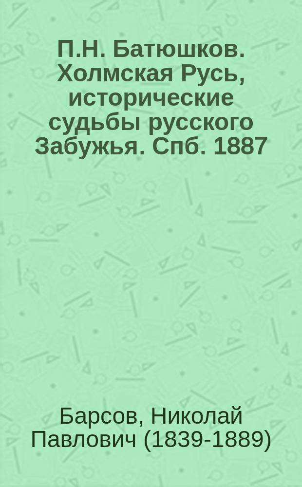 П.Н. Батюшков. Холмская Русь, исторические судьбы русского Забужья. Спб. 1887