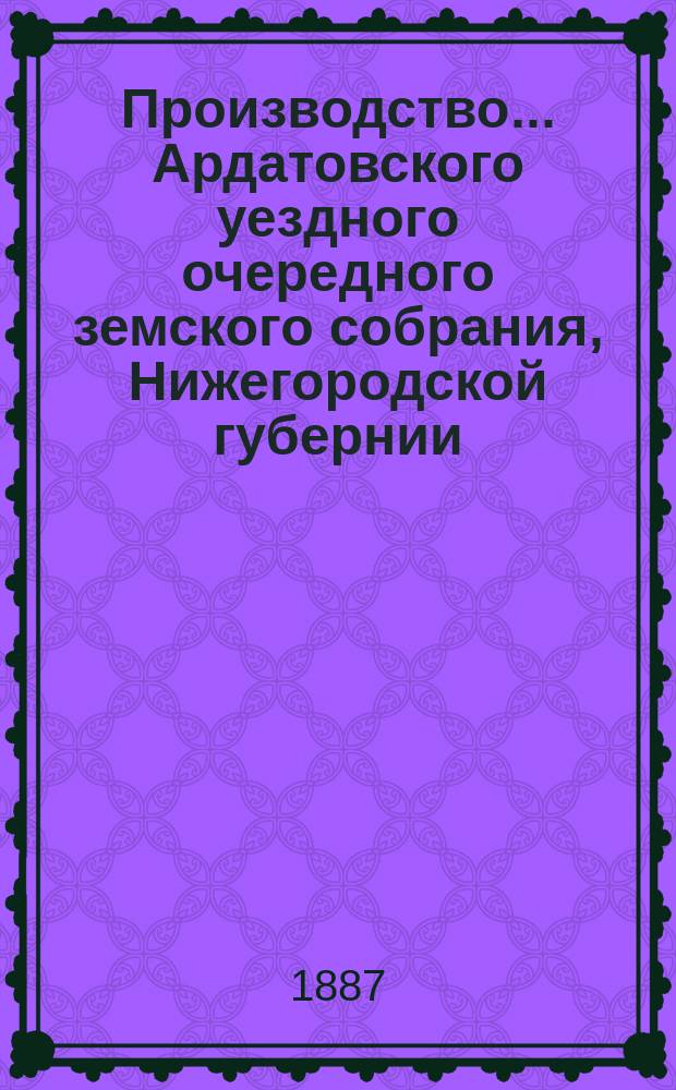 Производство ... Ардатовского уездного очередного земского собрания, Нижегородской губернии ...