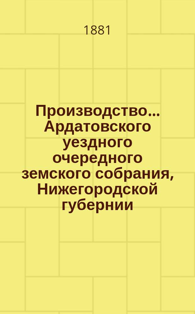 Производство ... Ардатовского уездного очередного земского собрания, Нижегородской губернии ... за 1880 год : за 1880 год, со сметою и раскладкою земских сборов на 1881 год и с приложением журнальных постановлений XVI очередного и экстренного 28-го ноября 1880 года ... земского собрания