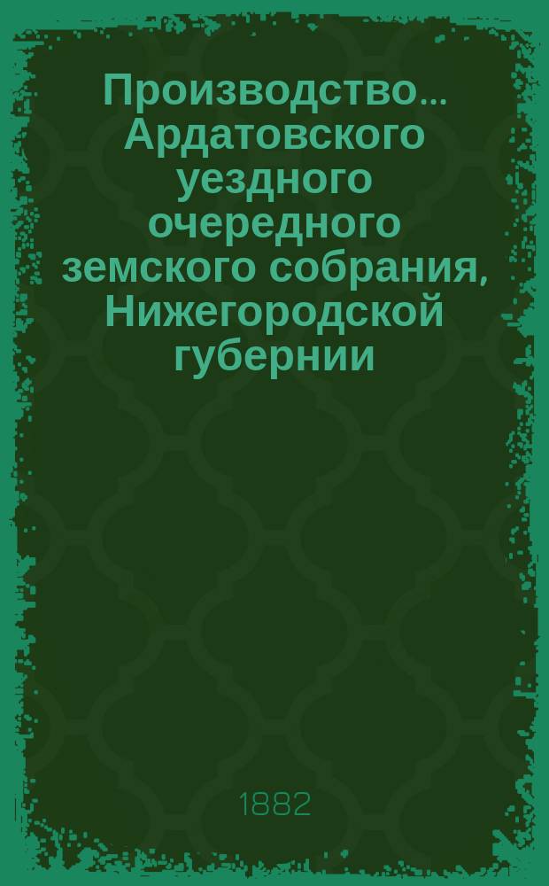 Производство ... Ардатовского уездного очередного земского собрания, Нижегородской губернии ... за 1881 год : за 1881 год, со сметою и раскладкою земских сборов на 1882 год и с приложением журнальных постановлений XVII-го очередного и экстренного ... земского собрания