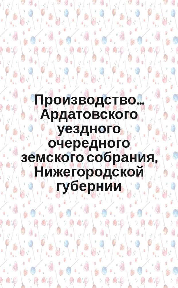 Производство ... Ардатовского уездного очередного земского собрания, Нижегородской губернии ... за 1882 год : за 1882 год, со сметою и раскладкою земских сборов на 1883 год и с приложением журнальных постановлений XVIII-го очередного и экстренного ... земского собрания
