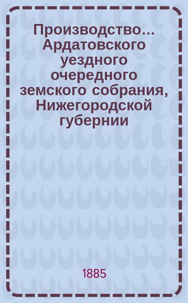 Производство ... Ардатовского уездного очередного земского собрания, Нижегородской губернии ... 20-го ... 18-21 сентября 1884 года : 20-го ... 18-21 сентября 1884 года, и отчеты Ардатовской уездной земской управы за 1884 год