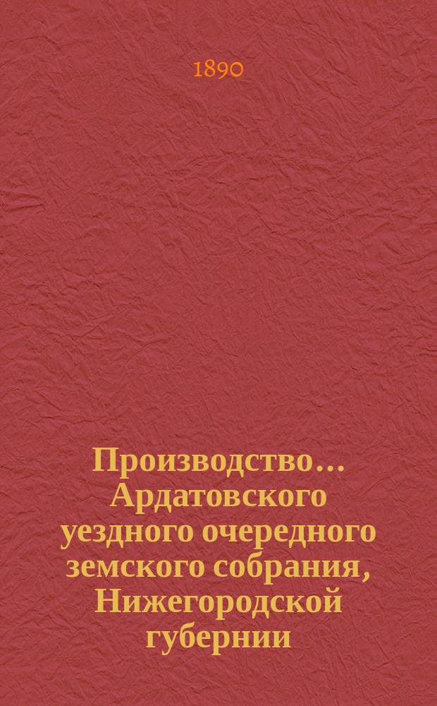 Производство ... Ардатовского уездного очередного земского собрания, Нижегородской губернии ... [25-го] ... 18-22 октября 1889 года : [25-го] ... 18-22 октября 1889 года и экстренного ... 1 февраля 1890 года ; Отчеты ... управы за 1889 год, со сметами и раскладкою на 1890 год