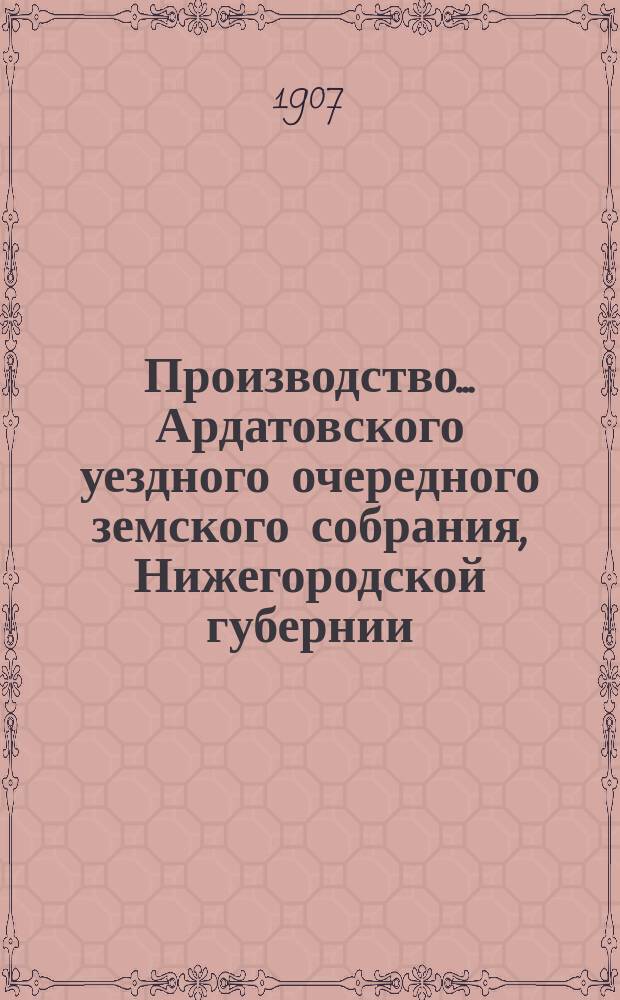 Производство ... Ардатовского уездного очередного земского собрания, Нижегородской губернии ... [42-го] ... 30 сентября - 2 октября 1906 г. : [42-го] ... 30 сентября - 2 октября 1906 г., чрезвычайного 12 февраля и экстренного 5 мая 1907 года, со сметою и раскладкою на 1907 г. и журналами Врачебного совета за 1906 год