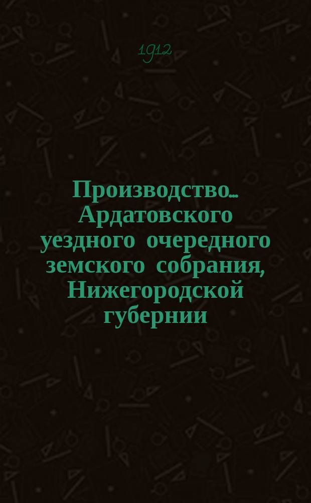 Производство ... Ардатовского уездного очередного земского собрания, Нижегородской губернии ... 47-е ... 29 сентября - 2 октября 1911 г. : 47-е ... 29 сентября - 2 октября 1911 г. и чрезвычайное ... 21 мая 1912 года ; Журналы собрания, доклады управы, ревизионной комиссии, сметы и раскладки на 1912 г. и проч., а также протоколы заседаний Врачебного совета 8 октября 1910 г. и за 1911 г.