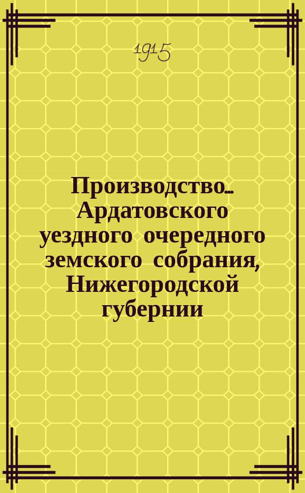 Производство ... Ардатовского уездного очередного земского собрания, Нижегородской губернии ... 50-е ... 27-30-го октября 1914 года : 50-е ... 27-30-го октября 1914 года и чрезвычайные ... 5 августа 1914 г. и 9 марта 1915 г. ; Журналы собрания, доклады управы, ревизионной комиссии, сметы и раскладки на 1915 г. и проч.
