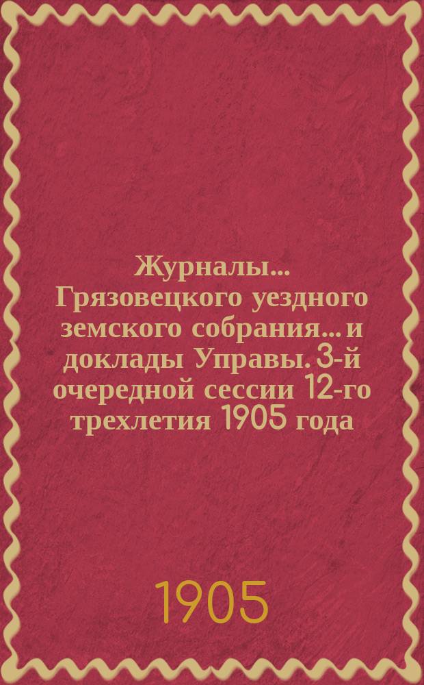 Журналы... Грязовецкого уездного земского собрания... и доклады Управы. 3-й очередной сессии 12-го трехлетия [1905 года]