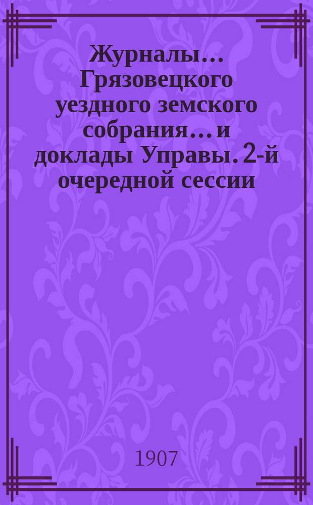 Журналы... Грязовецкого уездного земского собрания... и доклады Управы. 2-й очередной сессии, 13-го трехлетия, [1907 года]
