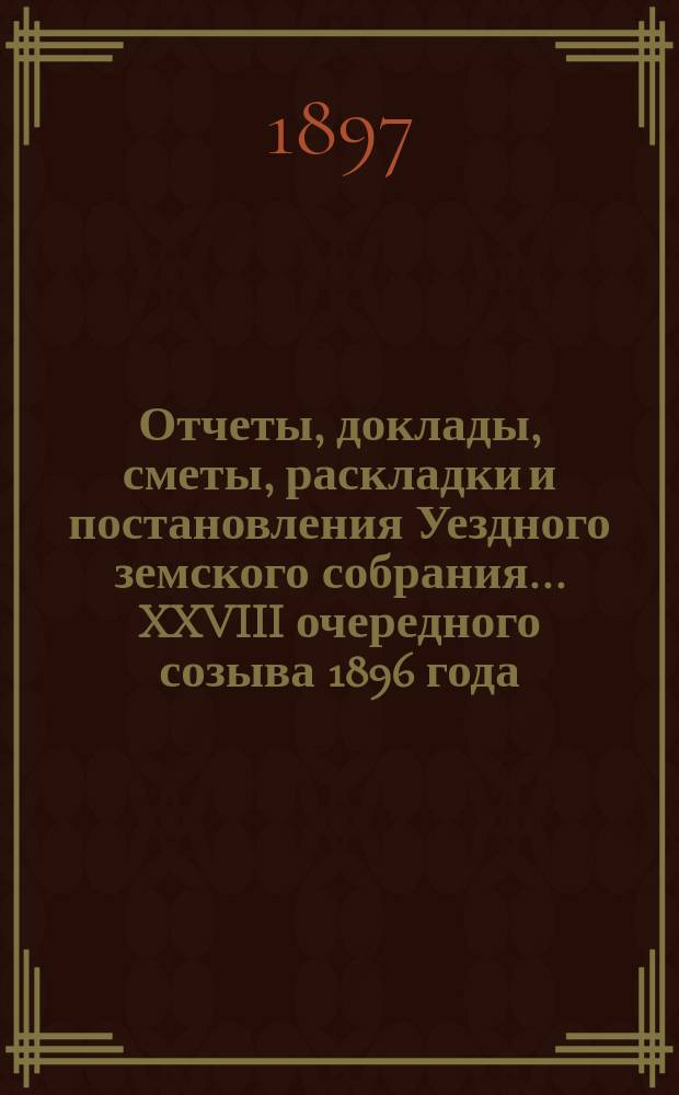 Отчеты, доклады, сметы, раскладки и постановления Уездного земского собрания ... XXVIII очередного созыва 1896 года