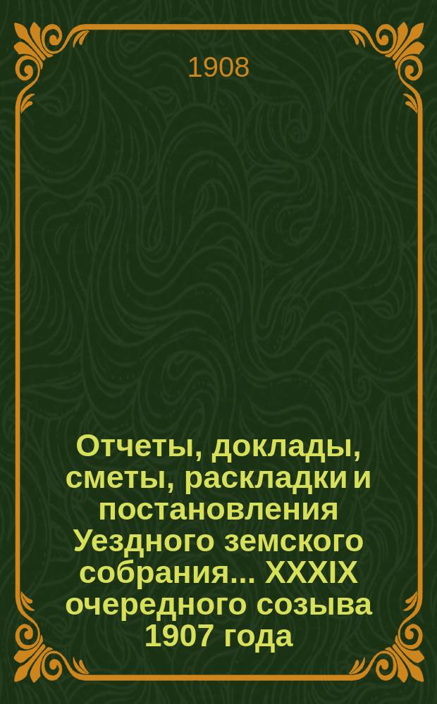 Отчеты, доклады, сметы, раскладки и постановления Уездного земского собрания ... XXXIX очередного созыва 1907 года