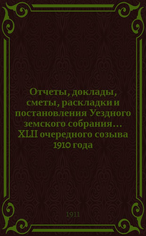 Отчеты, доклады, сметы, раскладки и постановления Уездного земского собрания ... XLII очередного созыва 1910 года