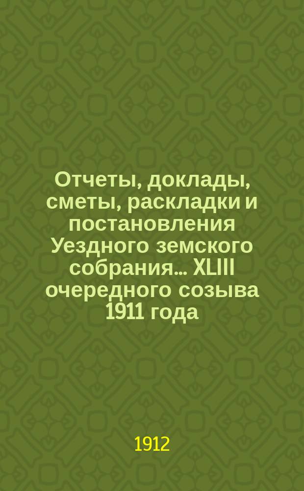 Отчеты, доклады, сметы, раскладки и постановления Уездного земского собрания ... XLIII очередного созыва 1911 года