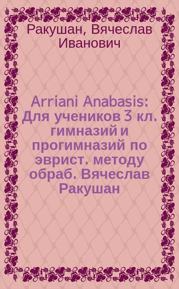 Arriani Anabasis : Для учеников 3 кл. гимназий и прогимназий по эврист. методу обраб. Вячеслав Ракушан, учитель 1 Тифлис. гимназии. Ч. 1-
