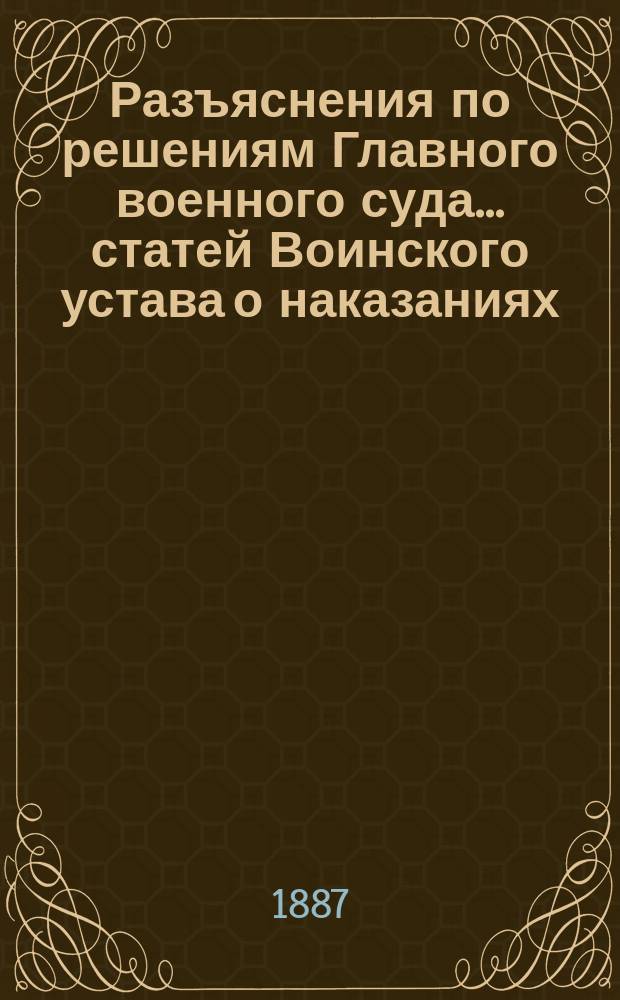 Разъяснения по решениям Главного военного суда... статей Воинского устава о наказаниях, Устава дисциплинарного, Уложения о наказаниях уголовных и исправительных, Устава о наказ., нал. миров. суд. и I, II и III разд. Устава военно-судебного. ... за 1885 г. ...