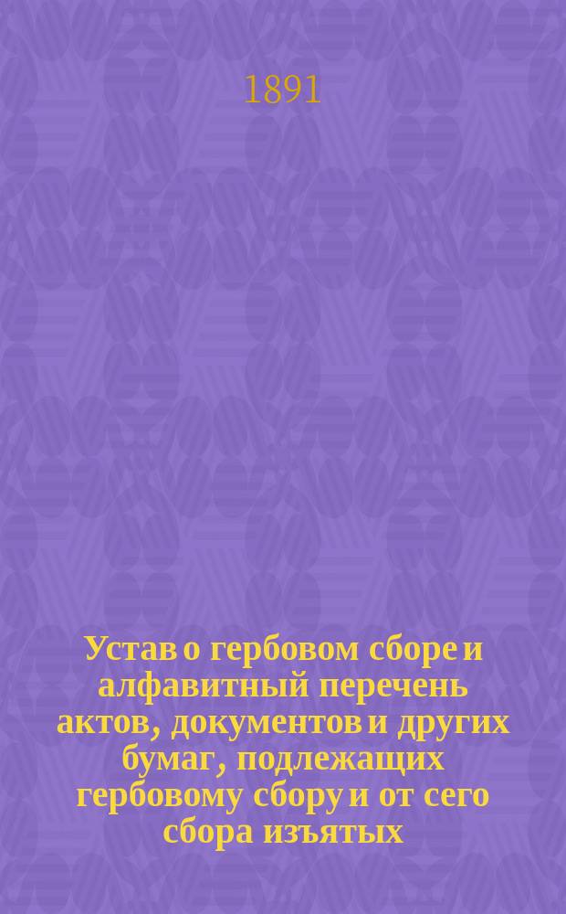 Устав о гербовом сборе и алфавитный перечень актов, документов и других бумаг, подлежащих гербовому сбору и от сего сбора изъятых : (Св. зак. т. 5, изд. 1866 г.) : Со включ. позднейших узаконений, распубл. по 20 февр. 1888 г