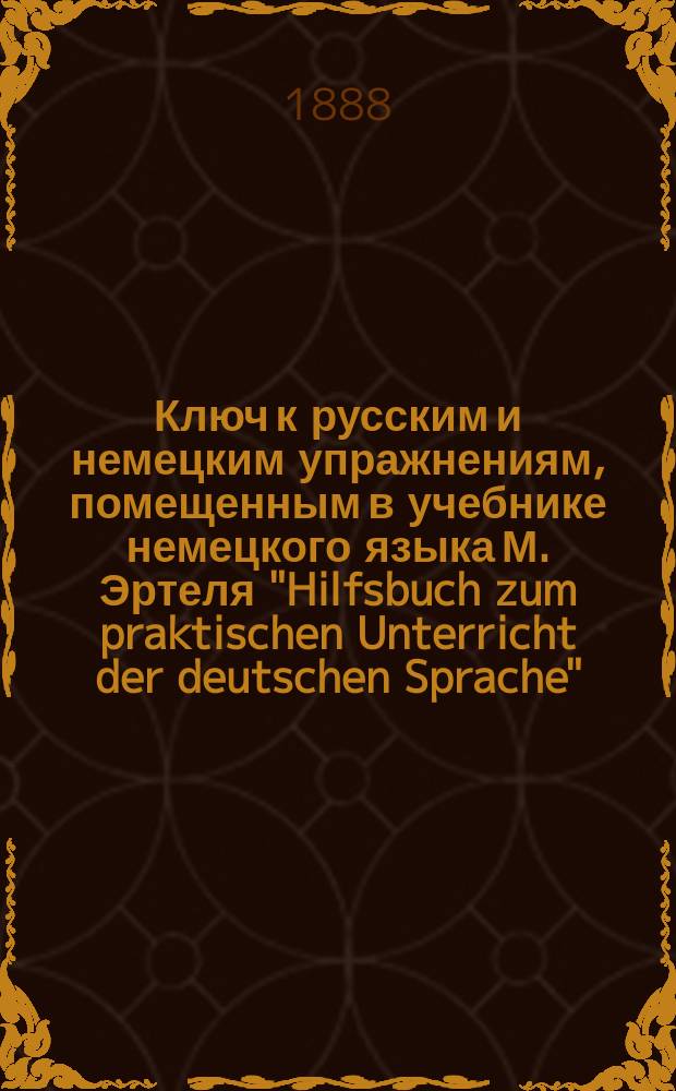 Ключ к русским и немецким упражнениям, помещенным в учебнике немецкого языка М. Эртеля "Hilfsbuch zum praktischen Unterricht der deutschen Sprache" : Применительно к послед. изд. Учебника, с прил. 50 в первый раз переведенных анекдотов и рассказов сост. Н. Кейзер