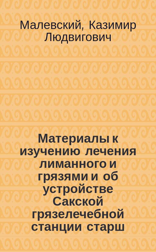 Материалы к изучению лечения лиманного и грязями и об устройстве Сакской грязелечебной станции старш. врача 24-го драгунского Лубенского полка Малевского : (Протоколы 12 и 13 очеред. заседаний Кишинев. воен.-сан. о-ва 9 и 26 марта 1888 г.)