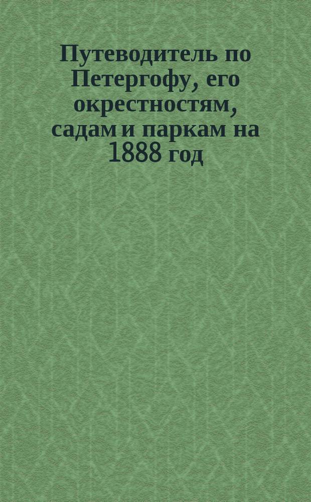 Путеводитель по Петергофу, его окрестностям, садам и паркам на 1888 год : С прил. пл. Петергофа : Сост. по офиц. сведениям