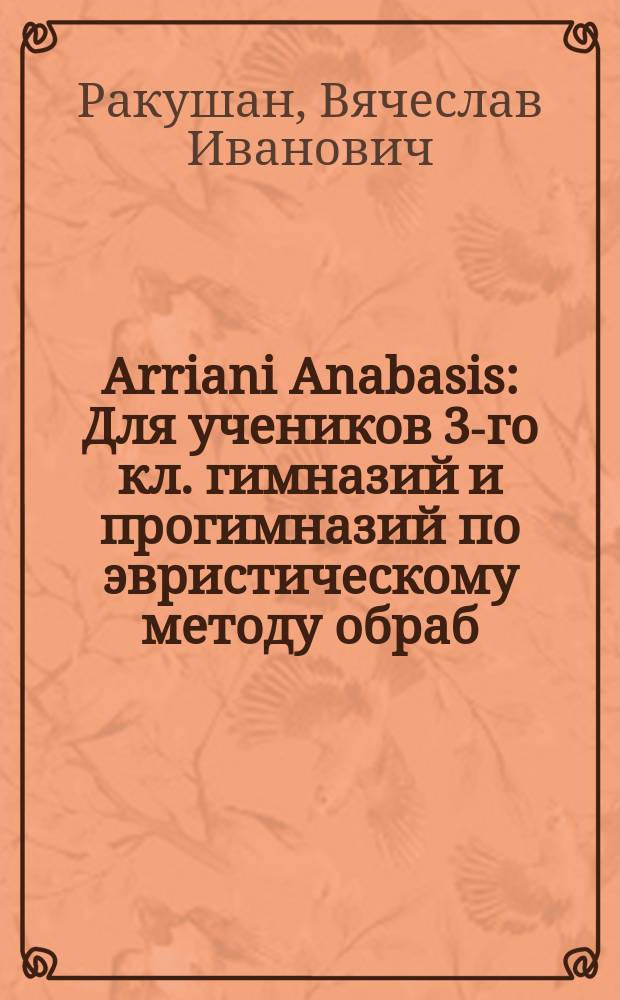 Arriani Anabasis : Для учеников 3-го кл. гимназий и прогимназий по эвристическому методу обраб. Вячеслав Ракушан
