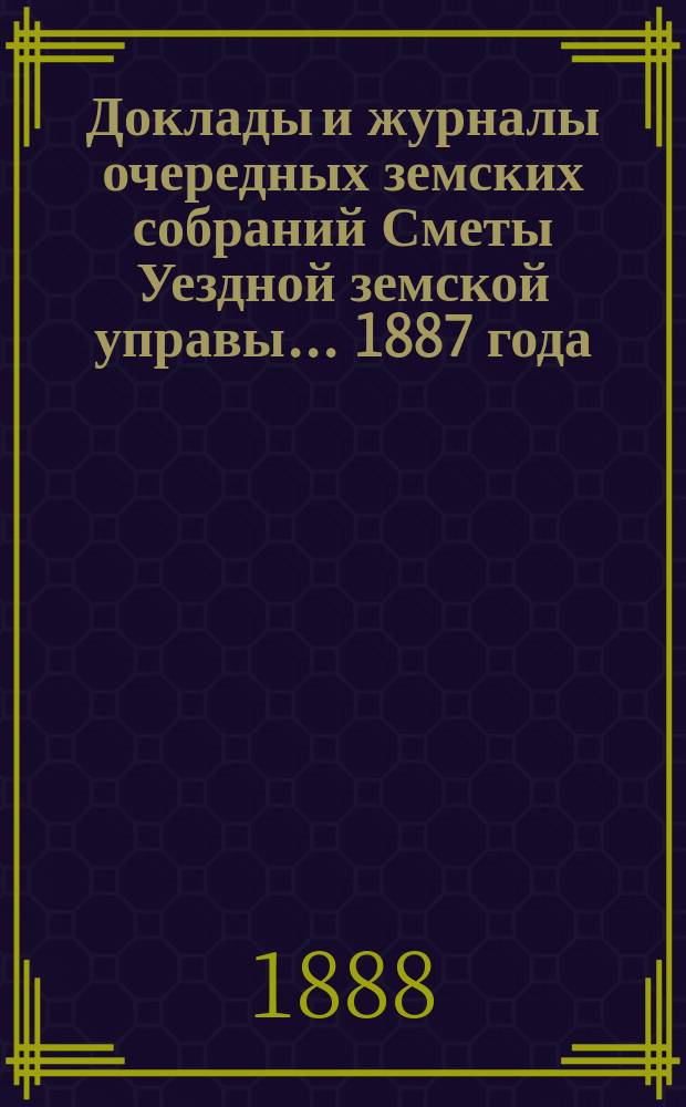 [Доклады и журналы очередных земских собраний Сметы Уездной земской управы]. ... 1887 года
