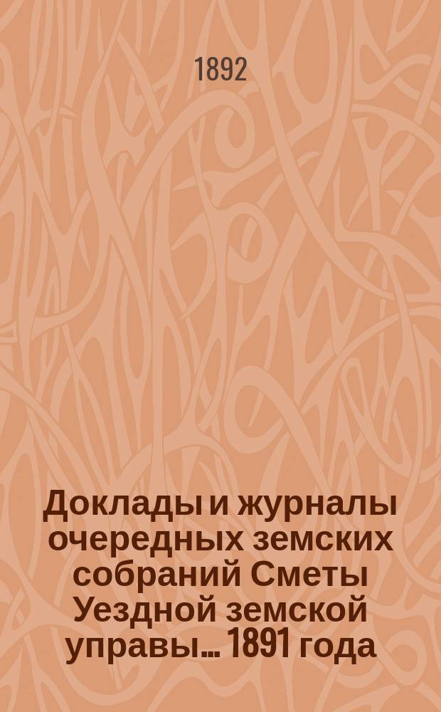 [Доклады и журналы очередных земских собраний Сметы Уездной земской управы]. ... 1891 года