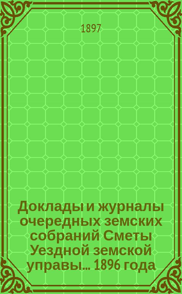 [Доклады и журналы очередных земских собраний Сметы Уездной земской управы]. ... 1896 года