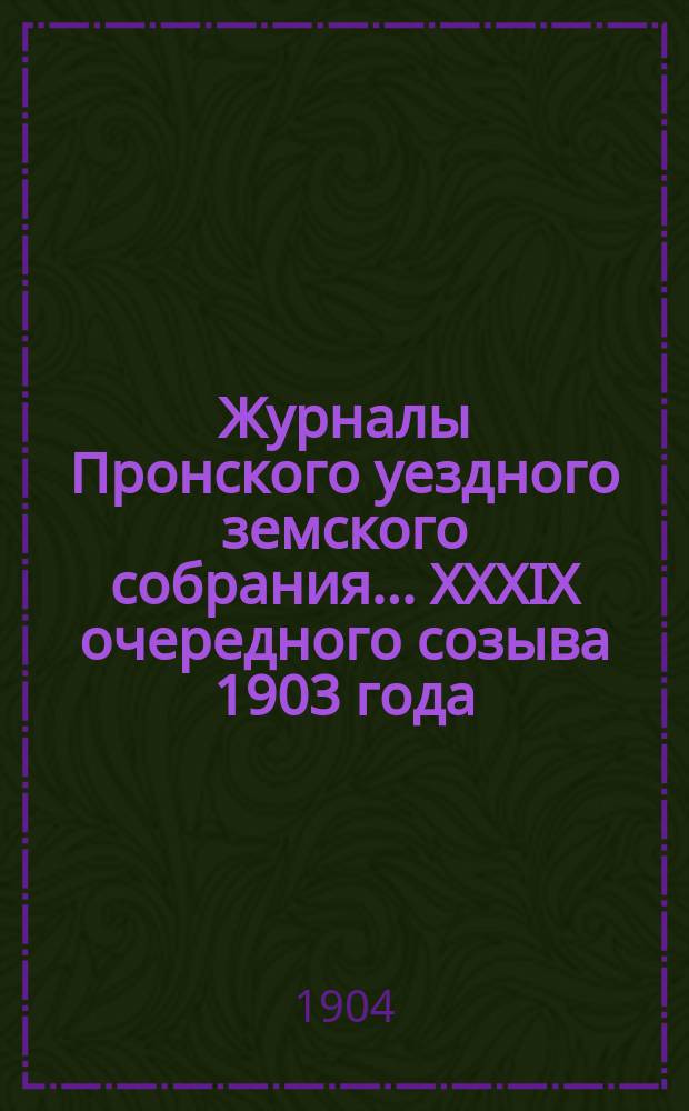 Журналы Пронского уездного земского собрания... XXXIX очередного созыва 1903 года : XXXIX очередного созыва 1903 года и сметы... на 1904 год