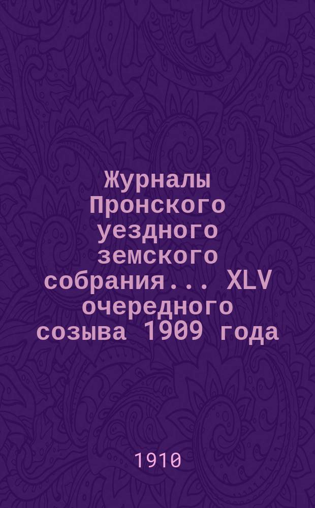 Журналы Пронского уездного земского собрания... XLV очередного созыва 1909 года : XLV очередного созыва 1909 года и сметы на 1910 г.