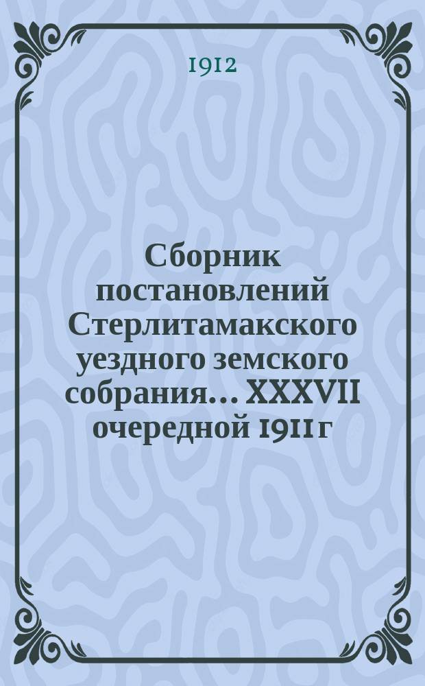 Сборник постановлений Стерлитамакского уездного земского собрания... XXXVII очередной 1911 г. : XXXVII очередной 1911 г. и XXXVI и XXXVII чрезвычайных сессий 1911-1912 г.