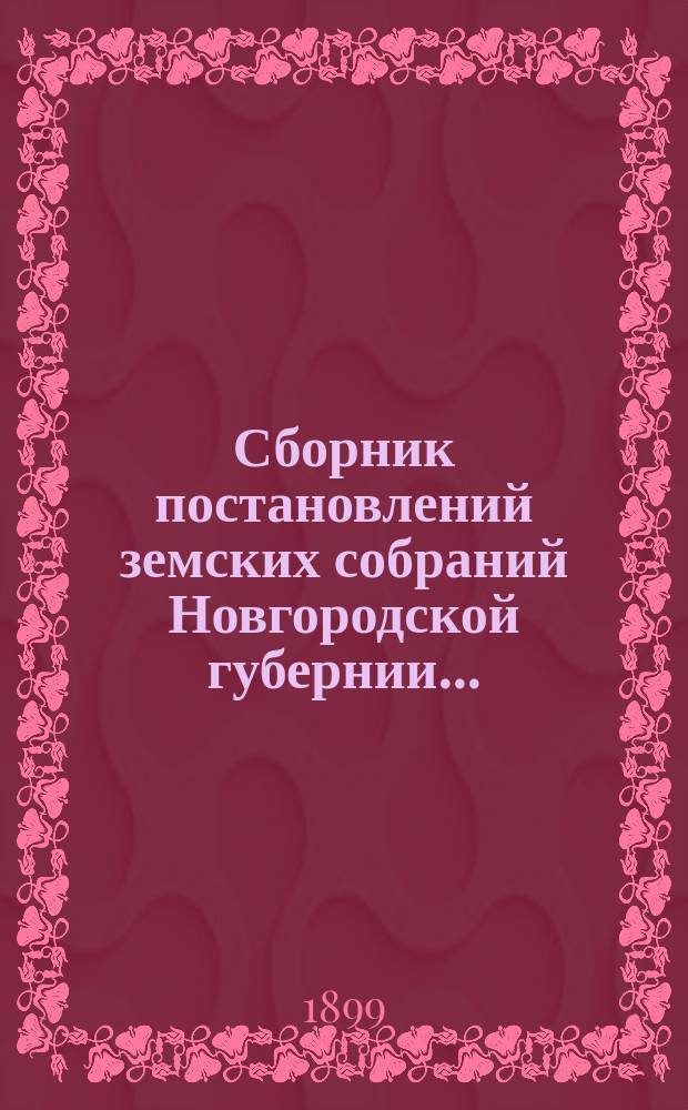 Сборник постановлений земских собраний Новгородской губернии.. : С прил. докл. и отчетов Губ. управы. за 1898 год