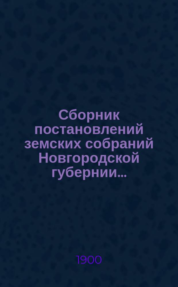 Сборник постановлений земских собраний Новгородской губернии.. : С прил. докл. и отчетов Губ. управы. за 1899 год