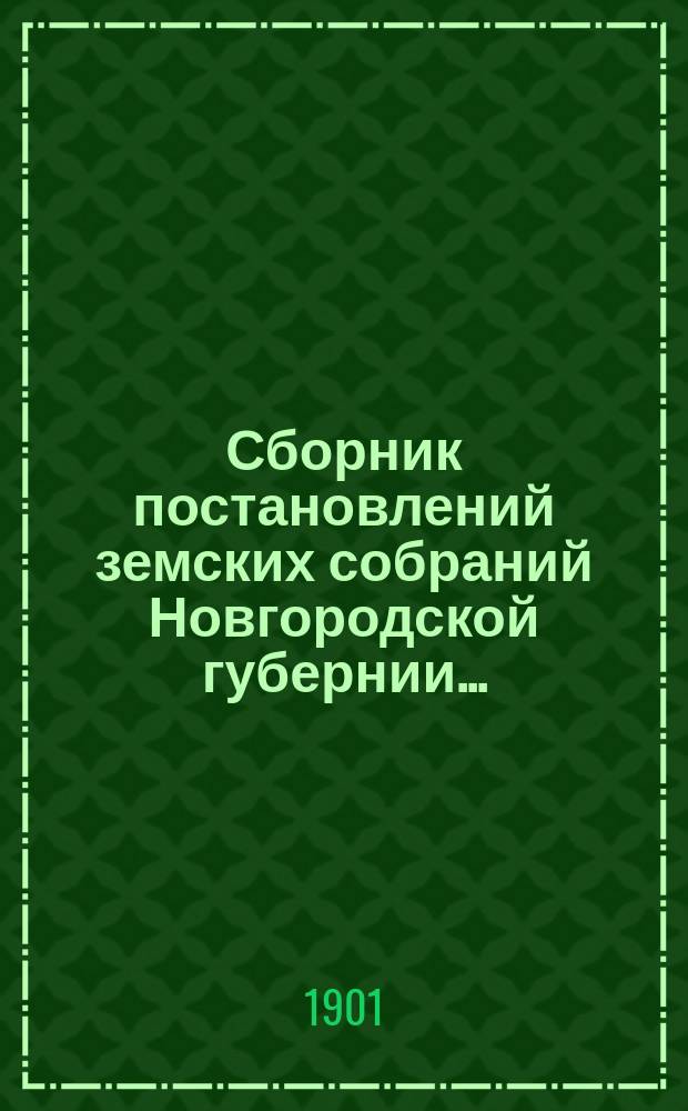 Сборник постановлений земских собраний Новгородской губернии.. : С прил. докл. и отчетов Губ. управы. за 1900 год
