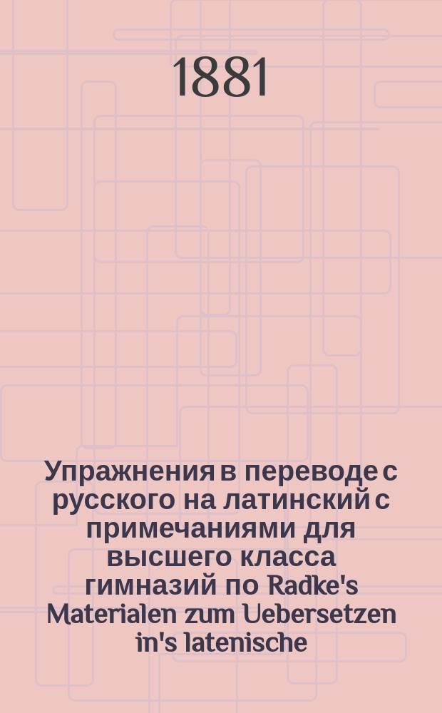Упражнения в переводе с русского на латинский с примечаниями для высшего класса гимназий по Radke's Materialen zum Uebersetzen in's latenische