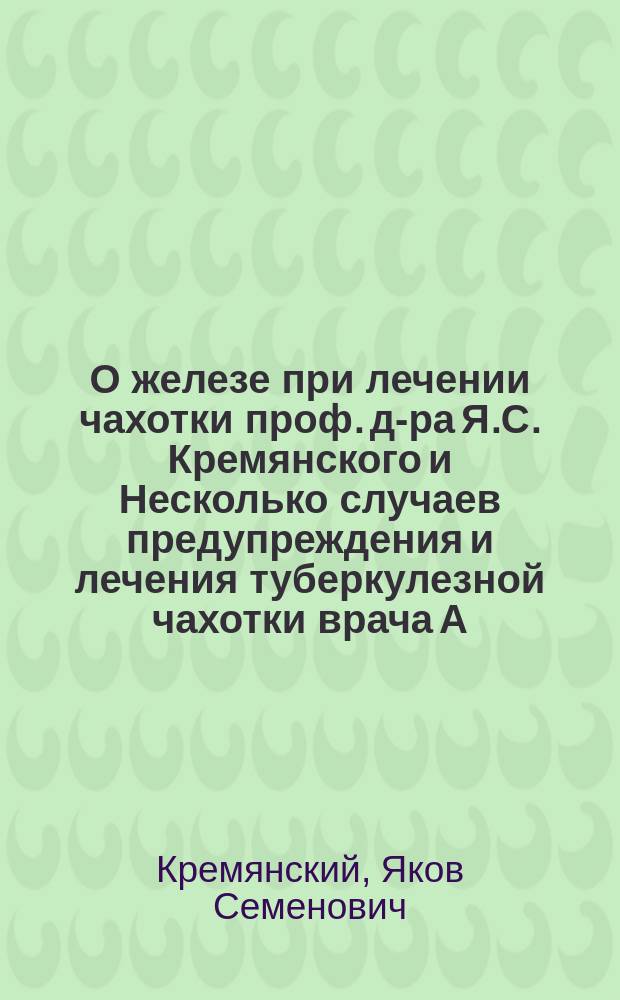 О железе при лечении чахотки проф. д-ра Я.С. Кремянского и Несколько случаев предупреждения и лечения туберкулезной чахотки врача А.И. Голяховского : Наблюдения над борьбой против чахотки из Диагностич. и терапевтич. лаборатории и Поликлиники грудных болезней проф. Я.С. Кремянского